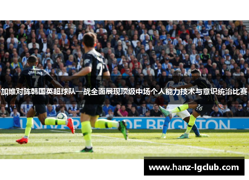 加维对阵韩国英超球队一战全面展现顶级中场个人能力技术与意识统治比赛