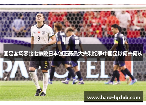国足客场零比七惨败日本创正赛最大失利纪录中国足球何去何从 国足客场零比七惨败日本创正赛最大失利纪录中国足球何去何从