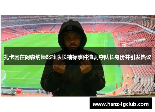 扎卡因在阿森纳愤怒摔队长袖标事件遭剥夺队长身份并引发热议 扎卡因在阿森纳愤怒摔队长袖标事件遭剥夺队长身份并引发热议
