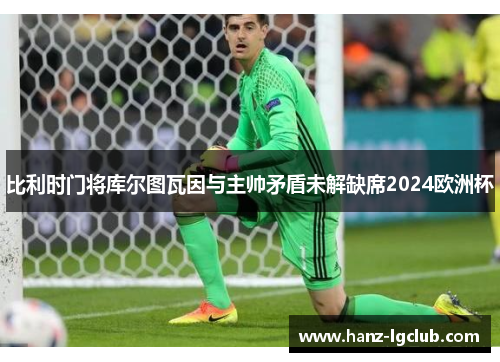 比利时门将库尔图瓦因与主帅矛盾未解缺席2024欧洲杯 比利时门将库尔图瓦因与主帅矛盾未解缺席2024欧洲杯